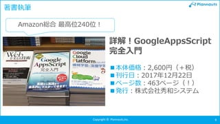 Copyright © Plannauts,Inc. 6
著書執筆
詳解！GoogleAppsScript
完全入門
■本体価格：2,600円（＋税）
■刊行日：2017年12月22日
■ページ数：463ページ（！）
■発行：株式会社秀和システム
Amazon総合 最高位240位！
 