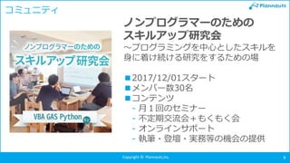Copyright © Plannauts,Inc. 8
コミュニティ
ノンプログラマーのための
スキルアップ研究会
～プログラミングを中心としたスキルを
身に着け続ける研究をするための場
■2017/12/01スタート
■メンバー数30名
■コンテンツ
- 月１回のセミナー
- 不定期交流会＋もくもく会
- オンラインサポート
- 執筆・登壇・実務等の機会の提供
 