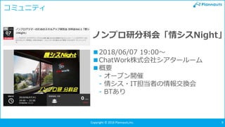 Copyright © Plannauts,Inc.Copyright © 2018 Plannauts,Inc. 9
コミュニティ
ノンプロ研分科会「情シスNight」
■2018/06/07 19:00～
■ChatWork株式会社シアタールーム
■概要
- オープン開催
- 情シス・IT担当者の情報交換会
- BTあり
 