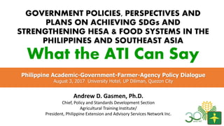 GOVERNMENT POLICIES, PERSPECTIVES AND
PLANS ON ACHIEVING SDGs AND
STRENGTHENING HESA & FOOD SYSTEMS IN THE
PHILIPPINES AND SOUTHEAST ASIA
What the ATI Can Say
Andrew D. Gasmen, Ph.D.
Chief, Policy and Standards Development Section
Agricultural Training Institute/
President, Philippine Extension and Advisory Services Network Inc.
Philippine Academic-Government-Farmer-Agency Policy Dialogue
August 3, 2017 University Hotel, UP Diliman, Quezon City
 