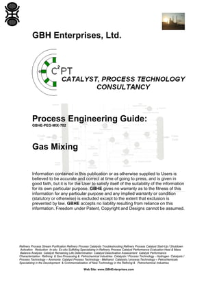 GBH Enterprises, Ltd.

Process Engineering Guide:
GBHE-PEG-MIX-702

Gas Mixing
Information contained in this publication or as otherwise supplied to Users is
believed to be accurate and correct at time of going to press, and is given in
good faith, but it is for the User to satisfy itself of the suitability of the information
for its own particular purpose. GBHE gives no warranty as to the fitness of this
information for any particular purpose and any implied warranty or condition
(statutory or otherwise) is excluded except to the extent that exclusion is
prevented by law. GBHE accepts no liability resulting from reliance on this
information. Freedom under Patent, Copyright and Designs cannot be assumed.

Refinery Process Stream Purification Refinery Process Catalysts Troubleshooting Refinery Process Catalyst Start-Up / Shutdown
Activation Reduction In-situ Ex-situ Sulfiding Specializing in Refinery Process Catalyst Performance Evaluation Heat & Mass
Balance Analysis Catalyst Remaining Life Determination Catalyst Deactivation Assessment Catalyst Performance
Characterization Refining & Gas Processing & Petrochemical Industries Catalysts / Process Technology - Hydrogen Catalysts /
Process Technology – Ammonia Catalyst Process Technology - Methanol Catalysts / process Technology – Petrochemicals
Specializing in the Development & Commercialization of New Technology in the Refining & Petrochemical Industries
Web Site: www.GBHEnterprises.com

 