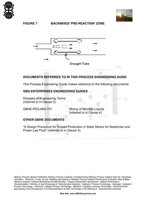 FIGURE 7

BACKMIXED 'PRE-REACTION' ZONE

DOCUMENTS REFERRED TO IN THIS PROCESS ENGINEERING GUIDE
This Process Engineering Guide makes reference to the following documents:
GBH ENTERPRISES ENGINEERING GUIDES
Glossary of Engineering Terms
(referred to in Clause 3)
GBHE-PEG-MIX-701

Mixing of Miscible Liquids
(referred to in Clause 4)

OTHER GBHE DOCUMENTS
“A Design Procedure for Droplet Production in Static Mixers for Newtonian and
Power Law Fluid” (referred to in Clause 4).

Refinery Process Stream Purification Refinery Process Catalysts Troubleshooting Refinery Process Catalyst Start-Up / Shutdown
Activation Reduction In-situ Ex-situ Sulfiding Specializing in Refinery Process Catalyst Performance Evaluation Heat & Mass
Balance Analysis Catalyst Remaining Life Determination Catalyst Deactivation Assessment Catalyst Performance
Characterization Refining & Gas Processing & Petrochemical Industries Catalysts / Process Technology - Hydrogen Catalysts /
Process Technology – Ammonia Catalyst Process Technology - Methanol Catalysts / process Technology – Petrochemicals
Specializing in the Development & Commercialization of New Technology in the Refining & Petrochemical Industries
Web Site: www.GBHEnterprises.com

 