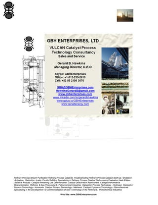 Refinery Process Stream Purification Refinery Process Catalysts Troubleshooting Refinery Process Catalyst Start-Up / Shutdown
Activation Reduction In-situ Ex-situ Sulfiding Specializing in Refinery Process Catalyst Performance Evaluation Heat & Mass
Balance Analysis Catalyst Remaining Life Determination Catalyst Deactivation Assessment Catalyst Performance
Characterization Refining & Gas Processing & Petrochemical Industries Catalysts / Process Technology - Hydrogen Catalysts /
Process Technology – Ammonia Catalyst Process Technology - Methanol Catalysts / process Technology – Petrochemicals
Specializing in the Development & Commercialization of New Technology in the Refining & Petrochemical Industries
Web Site: www.GBHEnterprises.com

 