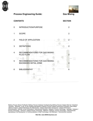 Process Engineering Guide:

Gas Mixing

CONTENTS

SECTION

0

INTRODUCTION/PURPOSE

2

1

SCOPE

2

2

FIELD OF APPLICATION

2

3

DEFINITIONS

2

4

RECOMMENDATIONS FOR GAS MIXING:
PLUG FLOW

2

RECOMMENDATIONS FOR GAS MIXING:
BACKMIXED INITIAL ZONE

4

BIBLIOGRAPHY

6

5

6

Refinery Process Stream Purification Refinery Process Catalysts Troubleshooting Refinery Process Catalyst Start-Up / Shutdown
Activation Reduction In-situ Ex-situ Sulfiding Specializing in Refinery Process Catalyst Performance Evaluation Heat & Mass
Balance Analysis Catalyst Remaining Life Determination Catalyst Deactivation Assessment Catalyst Performance
Characterization Refining & Gas Processing & Petrochemical Industries Catalysts / Process Technology - Hydrogen Catalysts /
Process Technology – Ammonia Catalyst Process Technology - Methanol Catalysts / process Technology – Petrochemicals
Specializing in the Development & Commercialization of New Technology in the Refining & Petrochemical Industries
Web Site: www.GBHEnterprises.com

 