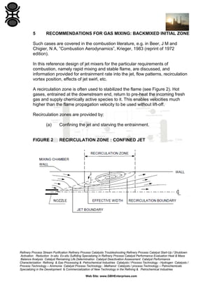 5

RECOMMENDATIONS FOR GAS MIXING: BACKMIXED INITIAL ZONE

Such cases are covered in the combustion literature, e.g. in Beer, J M and
Chigier, N A, ”Combustion Aerodynamics”, Krieger, 1983 (reprint of 1972
edition).
In this reference design of jet mixers for the particular requirements of
combustion, namely rapid mixing and stable flame, are discussed, and
information provided for entrainment rate into the jet, flow patterns, recirculation
vortex position, effects of jet swirl, etc.
A recirculation zone is often used to stabilized the flame (see Figure 2). Hot
gases, entrained at the downstream end, return to pre-heat the incoming fresh
gas and supply chemically active species to it. This enables velocities much
higher than the flame propagation velocity to be used without lift-off.
Recirculation zones are provided by:
(a)

FIGURE 2

Confining the jet and starving the entrainment.

RECIRCULATION ZONE : CONFINED JET

Refinery Process Stream Purification Refinery Process Catalysts Troubleshooting Refinery Process Catalyst Start-Up / Shutdown
Activation Reduction In-situ Ex-situ Sulfiding Specializing in Refinery Process Catalyst Performance Evaluation Heat & Mass
Balance Analysis Catalyst Remaining Life Determination Catalyst Deactivation Assessment Catalyst Performance
Characterization Refining & Gas Processing & Petrochemical Industries Catalysts / Process Technology - Hydrogen Catalysts /
Process Technology – Ammonia Catalyst Process Technology - Methanol Catalysts / process Technology – Petrochemicals
Specializing in the Development & Commercialization of New Technology in the Refining & Petrochemical Industries
Web Site: www.GBHEnterprises.com

 