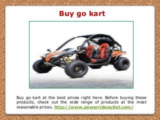 Buy go kart
Buy go kart at the best prices right here. Before buying these
products, check out the wide range of products at the most
reasonable prices. http://www.powerrideoutlet.com/
 