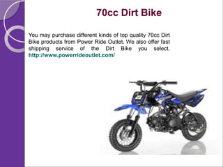 70cc Dirt Bike
You may purchase different kinds of top quality 70cc Dirt
Bike products from Power Ride Outlet. We also offer fast
shipping service of the Dirt Bike you select.
http://www.powerrideoutlet.com/
 