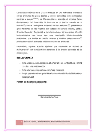 5 Todo es Veneno , Nada es Veneno, Todo depende de la dosis
La toxicidad crónica de la OTA se traduce en una nefropatía intersticial
en los animales de granja (pollos y cerdos) conocidas como nefropatías
porcinas y aviares16,30-32
. La OTA constituye, además, el principal factor
determinante del desarrollo de tumores en el tracto urinario en el
hombre33
y de la "Nefropatía endémica de los Balcanes"34
, presentando
gran incidencia en las regiones del sudeste de Europa (Bosnia, Serbia,
Croacia, Bulgaria y Rumanía), y caracterizada por ser una grave afección
histopatológica que cursa con una neuropatía túbulo-intersticial
progresiva, que deriva en atrofia tubular y fibrosis periglomerular16
,
produciendo daños similares a los observados en animales.
Finalmente, algunos autores apuntan que individuos en estado de
malnutrición35
son especialmente sensibles a los efectos adversos de las
micotoxinas.
BIBLIOGRAFÍA
 http://scielo.isciii.es/scielo.php?script=sci_arttext&pid=S021
2-16112011000600004
 http://www.ecologiahoy.com/gas-mostaza
 https://www.ndhan.gov/data/translation/Sulfur%20Mustard-
Spanish.pdf
FIRMA DE RESPONSABILIDAD
__________________
Carolina Barba Toro
 
