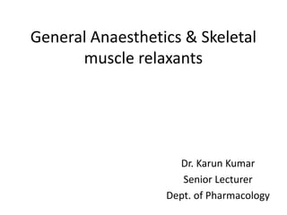 General Anaesthetics & Skeletal
muscle relaxants
Dr. Karun Kumar
Senior Lecturer
Dept. of Pharmacology
 