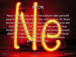 NEON Neon adalah suatu unsur kimia dalam tabel periodik yang memiliki lambang Ne dan nomor atom 10. Neon termasuk kelompok gas mulia yang tak berwarna dan lembam (inert). Zat ini memberikan pendar khas kemerahan jika digunakan di tabung hampa (vacuum discharge tube) dan lampu neon. Sifat ini membuat neon terutama dipergunakan sebagai bahan pembuatan tanda. Kembali Daftar Isi Selanjutnya 