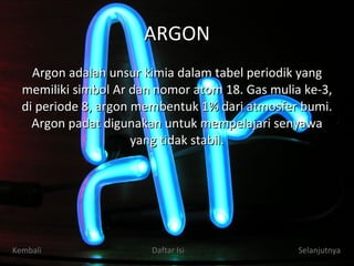 ARGON Argon adalah unsur kimia dalam tabel periodik yang memiliki simbol Ar dan nomor atom 18. Gas mulia ke-3, di periode 8, argon membentuk 1% dari atmosfer bumi. Argon padat digunakan untuk mempelajari senyawa yang tidak stabil. Kembali Daftar Isi Selanjutnya 