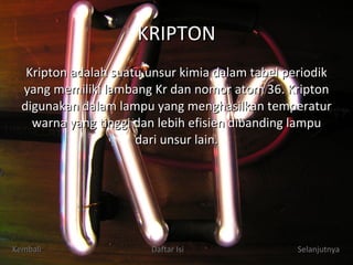 KRIPTON Kripton adalah suatu unsur kimia dalam tabel periodik yang memiliki lambang Kr dan nomor atom 36. Kripton digunakan dalam lampu yang menghasilkan temperatur warna yang tinggi dan lebih efisien dibanding lampu dari unsur lain. Kembali Daftar Isi Selanjutnya 