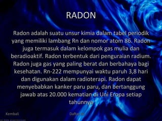 RADON Radon adalah suatu unsur kimia dalam tabel periodik yang memiliki lambang Rn dan nomor atom 86. Radon juga termasuk dalam kelompok gas mulia dan beradioaktif. Radon terbentuk dari penguraian radium. Radon juga gas yang paling berat dan berbahaya bagi kesehatan. Rn-222 mempunyai waktu paruh 3,8 hari dan digunakan dalam radioterapi. Radon dapat menyebabkan kanker paru paru, dan bertanggung jawab atas 20.000 kematian di Uni Eropa setiap tahunnya Kembali Daftar Isi 