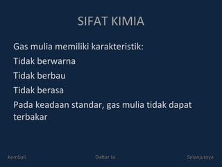 SIFAT KIMIA Gas mulia memiliki karakteristik: Tidak berwarna Tidak berbau Tidak berasa Pada keadaan standar, gas mulia tidak dapat terbakar Kembali Daftar Isi Selanjutnya 