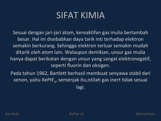 SIFAT KIMIA Sesuai dengan jari-jari atom, kereaktifan gas mulia bertambah besar. Hal ini disebabkan daya tarik inti terhadap elektron semakin berkurang. Sehingga elektron terluar semakin mudah ditarik oleh atom lain. Walaupun demikian, unsur gas mulia hanya dapat berikatan dengan unsur yang sangat elektronegatif, seperti fluorin dan oksigen. Pada tahun 1962, Bartlett berhasil membuat senyawa stabil dari xenon, yaitu XePtF 6 , semenjak itu,istilah gas inert tidak sesuai lagi. Kembali Daftar Isi Selanjutnya 