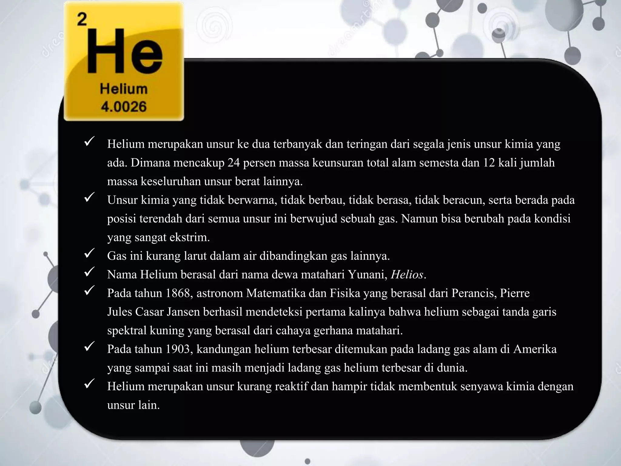  Helium merupakan unsur ke dua terbanyak dan teringan dari segala jenis unsur kimia yang
ada. Dimana mencakup 24 persen massa keunsuran total alam semesta dan 12 kali jumlah
massa keseluruhan unsur berat lainnya.
 Unsur kimia yang tidak berwarna, tidak berbau, tidak berasa, tidak beracun, serta berada pada
posisi terendah dari semua unsur ini berwujud sebuah gas. Namun bisa berubah pada kondisi
yang sangat ekstrim.
 Gas ini kurang larut dalam air dibandingkan gas lainnya.
 Nama Helium berasal dari nama dewa matahari Yunani, Helios.
 Pada tahun 1868, astronom Matematika dan Fisika yang berasal dari Perancis, Pierre
Jules Casar Jansen berhasil mendeteksi pertama kalinya bahwa helium sebagai tanda garis
spektral kuning yang berasal dari cahaya gerhana matahari.
 Pada tahun 1903, kandungan helium terbesar ditemukan pada ladang gas alam di Amerika
yang sampai saat ini masih menjadi ladang gas helium terbesar di dunia.
 Helium merupakan unsur kurang reaktif dan hampir tidak membentuk senyawa kimia dengan
unsur lain.
 