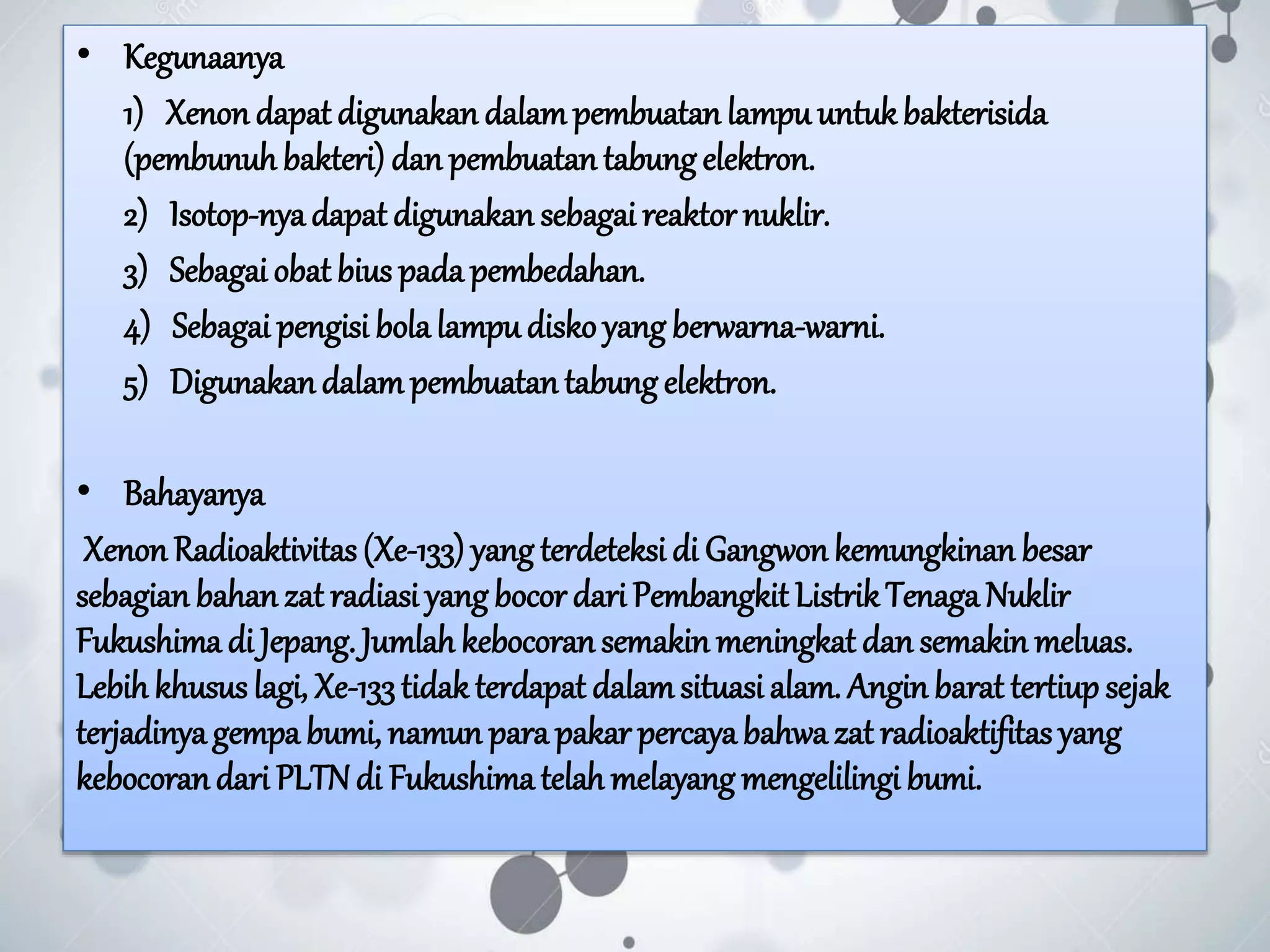 • Kegunaanya
1) Xenon dapat digunakan dalampembuatan lampuuntukbakterisida
(pembunuhbakteri) dan pembuatan tabungelektron.
2) Isotop-nyadapat digunakan sebagai reaktor nuklir.
3) Sebagai obat bius padapembedahan.
4) Sebagai pengisi bolalampudisko yang berwarna-warni.
5) Digunakandalampembuatantabungelektron.
• Bahayanya
XenonRadioaktivitas(Xe-133) yang terdeteksi di Gangwonkemungkinan besar
sebagian bahanzat radiasi yangbocor dari Pembangkit ListrikTenagaNuklir
Fukushima di Jepang. Jumlah kebocoransemakin meningkat dan semakin meluas.
Lebih khusus lagi, Xe-133tidakterdapat dalamsituasi alam. Anginbarat tertiup sejak
terjadinyagempa bumi, namun para pakar percayabahwazat radioaktifitas yang
kebocorandari PLTNdi Fukushimatelah melayang mengelilingi bumi.
 