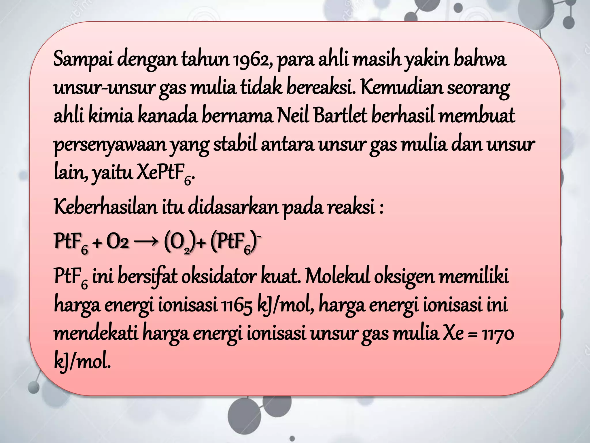 Sampai dengan tahun 1962, para ahli masih yakin bahwa
unsur-unsur gas mulia tidak bereaksi. Kemudian seorang
ahli kimia kanada bernama Neil Bartlet berhasil membuat
persenyawaan yang stabil antara unsur gas mulia dan unsur
lain, yaituXePtF6.
Keberhasilan itu didasarkan pada reaksi :
PtF6 + O2 → (O2)+ (PtF6)-
PtF6 ini bersifat oksidator kuat. Molekul oksigen memiliki
harga energi ionisasi 1165 kJ/mol, harga energi ionisasi ini
mendekati harga energi ionisasi unsur gas mulia Xe = 1170
kJ/mol.
 