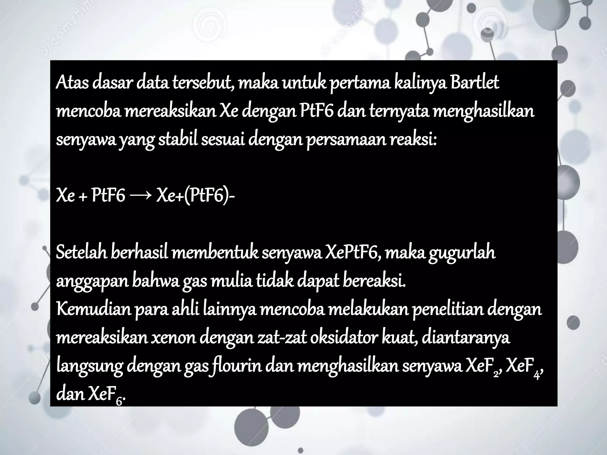 Atas dasar data tersebut, maka untukpertama kalinya Bartlet
mencoba mereaksikan Xe denganPtF6dan ternyata menghasilkan
senyawa yang stabil sesuai denganpersamaan reaksi:
Xe + PtF6 → Xe+(PtF6)-
Setelah berhasil membentuksenyawaXePtF6, makagugurlah
anggapan bahwa gas mulia tidakdapat bereaksi.
Kemudian para ahli lainnya mencoba melakukan penelitiandengan
mereaksikanxenon dengan zat-zat oksidator kuat, diantaranya
langsung dengan gas flourindan menghasilkan senyawa XeF2, XeF4,
dan XeF6.
 