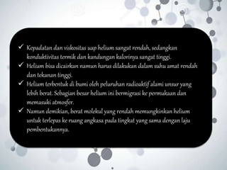  Kepadatan dan viskositas uap helium sangat rendah, sedangkan
konduktivitas termik dan kandungan kalorinya sangat tinggi.
 Helium bisa dicairkan namun harus dilakukan dalam suhu amat rendah
dan tekanan tinggi.
 Helium terbentuk di bumi oleh peluruhan radioaktif alami unsur yang
lebih berat. Sebagian besar helium ini bermigrasi ke permukaan dan
memasuki atmosfer.
 Namun demikian, berat molekul yang rendah memungkinkan helium
untuk terlepas ke ruang angkasa pada tingkat yang sama dengan laju
pembentukannya.
 
