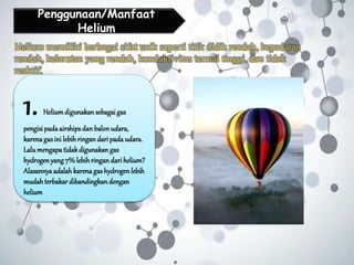 Penggunaan/Manfaat
Helium
1. Heliumdigunakan sebagaigas
pengisipadaairships dan balonudara,
karenagas ini lebih ringan daripada udara.
Lalumengapatidak digunakan gas
hydrogenyang7% lebih ringandari helium?
Alasannyaadalah karenagas hydrogenlebih
mudahterbakar dibandingkan dengan
helium
Helium memiliki berbagai sifat unik seperti titik didih rendah, kepadatan
rendah, kelarutan yang rendah, konduktivitas termal tinggi, dan tidak
reaktif.
 