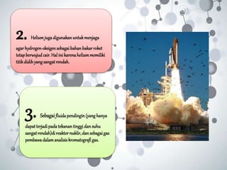 2. Heliumjugadigunakan untukmenjaga
agar hydrogen-oksigensebagaibahan bakar roket
tetapberwujudcair.Hal ini karenaheliummemiliki
titikdidihyangsangatrendah.
3. Sebagaifluida pendingin (yang hanya
dapat terjadipada tekanan tinggidan suhu
sangatrendah)di reaktor nuklir,dan sebagaigas
pembawadalamanalisis kromatografi gas.
 