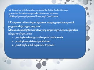 Campuran Helium-Argondigunakan sebagaigas pelindunguntuk
pengelasan bajaringan yangtebal.
Karenakonduktifitas termalnyayang sangat tinggi,heliumdigunakan
sebagai pendinginuntuk:
1. pendinginan batanguraniumpadareaktornuklir
2. pendinginan cetakan di pabrikkaset
3. gas atmosfir untukdapur heat treatment
 Sebagaigaspelindungdalammenumbuhkankristal-kristalsilikondan
germaniumdandalammemproduksi titaniumdanzirconium.
 Sebagaigasyangdigunakandi lorongangin(windtunnels).
 