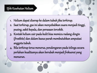 EfekKesehatanHelium
1. Heliumdapat diserap ke dalamtubuhjika terhirup.
2. Saat terhirup, gas ini akanmenyebabkansuaramenjadi tinggi,
pusing, sakit kepala, dan perasaantercekik.
3. Kontakheliumcair pada kulit bisa memicuradang dingin
(frostbite)dan dalamkasus parah membutuhkanamputasi
anggotatubuh.
4. Bila terhirup terus menerus, pendengaranpada telinga secara
perlahan kualitasnya akanberubahmenjadi frekuensiyang
menurun.
 