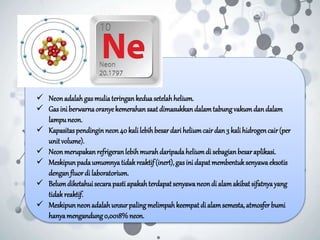  Neonadalahgasmuliateringankeduasetelahhelium.
 Gasiniberwarnaoranyekemerahansaatdimasukkandalamtabungvakumdandalam
lampuneon.
 Kapasitaspendinginneon40 kalilebihbesardariheliumcairdan3 kalihidrogencair(per
unitvolume).
 Neonmerupakanrefrigeranlebihmurahdaripadaheliumdi sebagianbesaraplikasi.
 Meskipunpadaumumnyatidakreaktif(inert),gasinidapatmembentuksenyawaeksotis
denganfluordi laboratorium.
 Belumdiketahuisecarapastiapakahterdapatsenyawaneondi alamakibatsifatnyayang
tidakreaktif.
 Meskipunneonadalahunsurpalingmelimpahkeempatdi alamsemesta,atmosferbumi
hanyamengandung0,0018%neon.
 