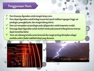 Penggunaan Neon
 Neonbiasanyadigunakanuntukmengisilampuneon.
 Neondapatdigunakanuntukberbagimacamhalsepertiindikatortegangantinggi,zat
pendingin,penangkalpetir,danmengisitabungtelevisi.
 Neoncairmerupakanzatpendinginpadarefrigeneratoruntuktemperaturrendah.
 Neonjugadapatdigunakanuntukmemberitandapadapesawatterbangkarenasinarnya
dapatmenembuskabut.
 Neoncairsekarangtersediasecarakomersialdansangatpentingditerapkansebagai
pembekuembrio(bakalmakhlukhidup)yangekonomis
 