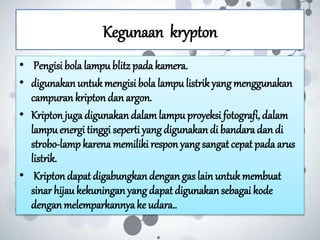 Kegunaan krypton
• Pengisi bola lampu blitz padakamera.
• digunakanuntuk mengisi bola lampu listrikyang menggunakan
campuran kripton dan argon.
• Kripton juga digunakan dalamlampu proyeksi fotografi, dalam
lampuenergi tinggi seperti yang digunakan di bandara dan di
strobo-lamp karenamemiliki respon yangsangat cepat padaarus
listrik.
• Kriptondapat digabungkandengan gas lain untukmembuat
sinar hijau kekuningan yangdapat digunakansebagai kode
denganmelemparkannya ke udara..
 