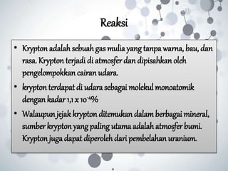 Reaksi
• Krypton adalah sebuahgas mulia yangtanpa warna, bau, dan
rasa. Krypton terjadi di atmosfer dan dipisahkan oleh
pengelompokkan cairan udara.
• krypton terdapat di udara sebagai molekul monoatomik
dengan kadar 1,1 x 10-4%
• Walaupun jejak krypton ditemukan dalamberbagai mineral,
sumber krypton yang paling utama adalah atmosfer bumi.
Kryptonjuga dapat diperoleh dari pembelahan uranium.
 