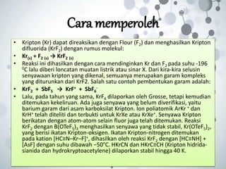 Cara memperoleh
• Kripton (Kr) dapat direaksikan dengan Flour (F2) dan menghasilkan Kripton
difluorida (KrF2) dengan rumus molekul:
• Kr(s) + F2 (s) → KrF2 (s)
• Reaksi ini dihasilkan dengan cara mendinginkan Kr dan F2 pada suhu -196
0C lalu diberi loncatan muatan listrik atau sinar X. Dari kira-kira selusin
senyawaan kripton yang dikenal, semuanya merupakan garam kompleks
yang diturunkan dari KrF2. Salah satu contoh pembentukan garam adalah:
• KrF2 + SbF5 → KrF+ + SbF6
-
• Lalu, pada tahun yang sama, KrF4 dilaporkan oleh Grosse, tetapi kemudian
ditemukan kekeliruan. Ada juga senyawa yang belum diverifikasi, yaitu
barium garam dari asam karboksilat Kripton. Ion poliatomik ArKr + dan
KrH+ telah diteliti dan terbukti untuk KrXe atau KrXe+. Senyawa Kripton
berikatan dengan atom-atom selain fluor juga telah ditemukan. Reaksi
KrF2 dengan B(OTeF5)3 menghasilkan senyawa yang tidak stabil, Kr(OTeF5)2,
yang berisi ikatan Kripton-oksigen. Ikatan Kripton-nitrogen ditemukan
pada kation [HC≡N–Kr–F]+, dihasilkan oleh reaksi KrF2 dengan [HC≡NH] +
[AsF] dengan suhu dibawah −50°C. HKrCN dan HKrC≡CH (Kripton hidrida-
sianida dan hydrokryptoacetylene) dilaporkan stabil hingga 40 K.
 