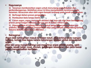 • Kegunaanya
1) Tanaman membutuhkan argon untuk menunjang pertumbuhan dan
perkembangannya. Kelebihan unsur ini bisa menyebabkan keracunan pada
tanaman. Keracunan akar oleh argon banyak terdapat pada tanah persawahan.
2) Berfungsi dalam proses pengelasan.
3) Pembuatan bola lampu listrik.
4) Cairan argon, argon mencegah oksidasi dari baja cair dan akan berlangsung
proses pengurangan belerang dan gas-gas di dalam cairan baja.
5) Dipergunakan di bidang metalurgi untuk pengolahan panas sistem gas
proteksi, khususnya untuk memperkuat baja yang banyak mengandung karbon,
dimana dekarburisasi harus dihindari.
• Bahayanya :
Argon bisa terhirup dan masuk ke dalam tubuh. Jika terhirup pada ruangan
tertutup, korban bisa lemas karena kekurangan oksigen akibat didesak oleh
argon.
Efek lain yang mungkin timbul saat menghirup argon adalah pusing, sakit
kepala, sesak nafas, mual, muntah, kehilangan kesadaran, dan pada kasus
parah mengakibatkan kematian.
 