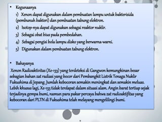 • Kegunaanya
1) Xenon dapat digunakan dalampembuatan lampuuntukbakterisida
(pembunuhbakteri) dan pembuatan tabungelektron.
2) Isotop-nyadapat digunakan sebagai reaktor nuklir.
3) Sebagai obat bius padapembedahan.
4) Sebagai pengisi bolalampudisko yang berwarna-warni.
5) Digunakandalampembuatantabungelektron.
• Bahayanya
XenonRadioaktivitas(Xe-133) yang terdeteksi di Gangwonkemungkinan besar
sebagian bahanzat radiasi yangbocor dari Pembangkit ListrikTenagaNuklir
Fukushima di Jepang. Jumlah kebocoransemakin meningkat dan semakin meluas.
Lebih khusus lagi, Xe-133tidakterdapat dalamsituasi alam. Anginbarat tertiup sejak
terjadinyagempa bumi, namun para pakar percayabahwazat radioaktifitas yang
kebocorandari PLTNdi Fukushimatelah melayang mengelilingi bumi.
 