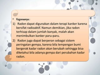 • Kegunaanya:
1) Radon dapat digunakan dalam terapi kanker karena
bersifat radioaktif. Namun demikian, jika radon
terhisap dalam jumlah banyak, malah akan
menimbulkan kanker paru-paru.
2) Radon juga dapat berperan sebagai sistem
peringatan gempa, karena bila lempengan bumi
bergerak kadar radon akan berubah sehingga bisa
diketahui bila adanya gempa dari perubahan kadar
radon.
 