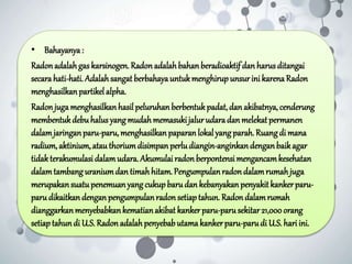 • Bahayanya:
Radonadalahgas karsinogen. Radonadalahbahan beradioaktif dan harusditangai
secarahati-hati. Adalahsangat berbahayauntukmenghirupunsurini karenaRadon
menghasilkanpartikelalpha.
Radonjugamenghasilkanhasil peluruhan berbentukpadat,dan akibatnya, cenderung
membentukdebuhalus yang mudahmemasukijalurudara dan melekat permanen
dalamjaringanparu-paru,menghasilkan paparan lokal yang parah.Ruangdi mana
radium, aktinium, atau thoriumdisimpan perludiangin-anginkandenganbaikagar
tidakterakumulasidalamudara. Akumulai radonberpontensi mengancamkesehatan
dalamtambanguraniumdan timahhitam.Pengumpulanradon dalamrumahjuga
merupakansuatupenemuan yang cukupbarudan kebanyakan penyakit kankerparu-
paru dikaitkandenganpengumpulanradonsetiaptahun. Radondalamrumah
dianggarkanmenyebabkankematianakibat kankerparu-parusekitar21,000orang
setiaptahundi U.S. Radonadalahpenyebabutama kankerparu-parudi U.S. hariini.
 