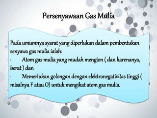 Persenyawaan Gas Mulia
Pada umumnya syarat yang diperlukan dalampembentukan
senyawa gas mulia ialah:
· Atomgas mulia yangmudah mengion ( dan karenanya,
berat ) dan
· Memerlukan golongandengan elektronegativitas tinggi (
misalnya F atauO) untuk mengikat atomgas mulia.
 