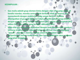 KESIMPULAN :
• Gas mulia adalah grup elemen kimia dengan sifat-sifat yang sama: di
kondisi standar, mereka semua tidak berbau, tidak berwarna, dan
monoatomik dengan reaktivitas yang sangat rendah. Mereka
ditempatkan di grup 18 (8A) dari tebel periodik (sebelumnya dikenal
dengan grup 0), yaitu helium (He), neon (Ne), argon (Ar), krypton (Kr),
xenon (Xe), dan radon yang bersifat radioaktif (Rn).
• Sifat-sifat gas mulia bisa dijelaskan dengan baik dengan teori modern
tentang struktur atom: valensi elektron kulit luar mereka dianggap
"penuh", memberi mereka sedikit sekali kesempatan untuk
berpartisipasi dalam reaksi kimia, dan hanya beberapa ratus senyawa
yang telah disiapkan
 