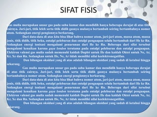 SIFAT FISIS
Gas mulia merupakan unsur gas pada suhu kamar dan mendidih hanya beberapa derajat di atas titik
cairnya. Jari-jari, titik leleh serta titik didih gasnya mulanya bertambah seiring bertambahnya nomor
atom. Sedangkan energi pengionnya berkurang.
Dari data-data di atas kita bisa lihat bahwa nomor atom, jari-jari atom, massa atom, massa
jenis, titik didih, titik beku, entalpi peleburan dan entalpi penguapan selalu bertambah dari He ke Rn.
Sedangkan energi ionisasi mengalami penurunan dari He ke Rn. Beberapa dari sifat tersebut
mengalami kenaikan karena gaya london terutama pada entalpi peleburan dan entalpi penguapan.
Elektron valensi gas mulia sudah memenuhi kaidah Duplet untuk He dan kaidah Oktet untuk Ne, Ar,
Kr, Xe dan Rn. Sedangkan untuk He, Ne, Ar tidak memiliki nilai keelektronegatifan.
Dan bilangan oksidasi yang di atas adalah bilangan oksidasi yang sudah di ketahui hingga
sekarang.
Gas mulia merupakan unsur gas pada suhu kamar dan mendidih hanya beberapa derajat
di atas titik cairnya. Jari-jari, titik leleh serta titik didih gasnya mulanya bertambah seiring
bertambahnya nomor atom. Sedangkan energi pengionnya berkurang.
Dari data-data di atas kita bisa lihat bahwa nomor atom, jari-jari atom, massa atom, massa
jenis, titik didih, titik beku, entalpi peleburan dan entalpi penguapan selalu bertambah dari He ke Rn.
Sedangkan energi ionisasi mengalami penurunan dari He ke Rn. Beberapa dari sifat tersebut
mengalami kenaikan karena gaya london terutama pada entalpi peleburan dan entalpi penguapan.
Elektron valensi gas mulia sudah memenuhi kaidah Duplet untuk He dan kaidah Oktet untuk Ne, Ar,
Kr, Xe dan Rn. Sedangkan untuk He, Ne, Ar tidak memiliki nilai keelektronegatifan.
Dan bilangan oksidasi yang di atas adalah bilangan oksidasi yang sudah di ketahui hingga
sekarang.
 