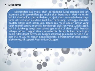 • Sifat Kimia
Kereaktifan gas mulia akan berbanding lurus dengan jari-jari
atomnya, jadi kereaktifan gas mulia akan bertambah dari He ke Rn
hal ini disebabkan pertambahan jari-jari atom menyebabkan daya
tarik inti terhadap elektron kulit luar berkurang, sehingga semakin
mudah ditarik oleh atom lain. Tetapi gas mulia adalah unsur yang
tidak reaktif karena memiliki konfigurasi elektron yang sudah satbil,
hal ini didukung kenyataan bahwa gas mulia di alam selalu berada
sebagai atom tunggal atau monoatomik. Tetapi bukan berarti gas
mulia tidak dapat berreaksi, hingga sekarang gas mulia periode 3 ke
atas (Ar, Kr, Xe, Rn) sudah dapat berreaksi dengan unsur yang sangat
elektronegatif seperti Flourin dan Oksigen.
 