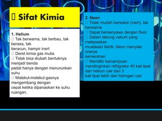 2. Neon
Tidak mudah bereaksi (inert), tak
berwarna
Dapat bersenyawa dengan fluor
Dalam tabung vakum yang
melepaskan
muataaan listrik, Neon menyala
oranye
kemerahan
Memiliki kemampuan
mendinginkan refrigrator 40 kali lipat
dari helium cair dan 3
kali lipat lebih dari hidrogen cair
1. Helium
Tak berwarna, tak berbau, tak
berasa, tak
beracun, hampir inert
Deret kimia gas mulia
Tidak bisa diubah bentuknya
menjadi benda
padat hanya dengan menurunkan
suhu
Molekul-molekul gasnya
mengembang dengan
cepat ketika dipanaskan ke suhu
ruangan.
Sifat Kimia
 