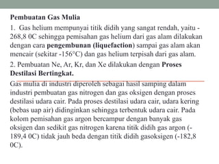 Pembuatan Gas Mulia
1. Gas helium mempunyai titik didih yang sangat rendah, yaitu -
268,8 0C sehingga pemisahan gas helium dari gas alam dilakukan
dengan cara pengembunan (liquefaction) sampai gas alam akan
mencair (sekitar -156°C) dan gas helium terpisah dari gas alam.
2. Pembuatan Ne, Ar, Kr, dan Xe dilakukan dengan Proses
Destilasi Bertingkat.
Gas mulia di industri diperoleh sebagai hasil samping dalam
industri pembuatan gas nitrogen dan gas oksigen dengan proses
destilasi udara cair. Pada proses destilasi udara cair, udara kering
(bebas uap air) didinginkan sehingga terbentuk udara cair. Pada
kolom pemisahan gas argon bercampur dengan banyak gas
oksigen dan sedikit gas nitrogen karena titik didih gas argon (-
189,4 0C) tidak jauh beda dengan titik didih gasoksigen (-182,8
0C).
 