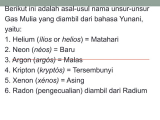 Berikut ini adalah asal-usul nama unsur-unsur
Gas Mulia yang diambil dari bahasa Yunani,
yaitu:
1. Helium (ílios or helios) = Matahari
2. Neon (néos) = Baru
3. Argon (argós) = Malas
4. Kripton (kryptós) = Tersembunyi
5. Xenon (xénos) = Asing
6. Radon (pengecualian) diambil dari Radium
 