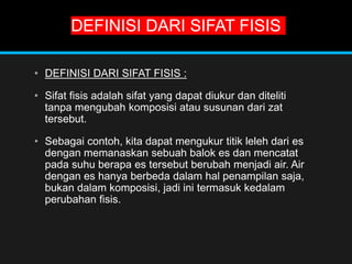 DEFINISI DARI SIFAT FISIS
• DEFINISI DARI SIFAT FISIS :
• Sifat fisis adalah sifat yang dapat diukur dan diteliti
tanpa mengubah komposisi atau susunan dari zat
tersebut.
• Sebagai contoh, kita dapat mengukur titik leleh dari es
dengan memanaskan sebuah balok es dan mencatat
pada suhu berapa es tersebut berubah menjadi air. Air
dengan es hanya berbeda dalam hal penampilan saja,
bukan dalam komposisi, jadi ini termasuk kedalam
perubahan fisis.
 