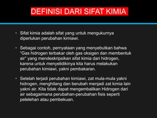 DEFINISI DARI SIFAT KIMIA
• Sifat kimia adalah sifat yang untuk mengukurnya
diperlukan perubahan kimiawi.
• Sebagai contoh, pernyataan yang menyebutkan bahwa
“Gas hidrogen terbakar oleh gas oksigen dan membentuk
air” yang mendeskripsikan sifat kimia dari hidrogen,
karena untuk menyelidikinya kita harus melakukan
perubahan kimiawi, yakni pembakaran.
• Setelah terjadi perubahan kimiawi, zat mula-mula yakni
hidrogen, menghilang dan berubah menjadi zat kimia lain
yakni air. Kita tidak dapat mengembalikan Hidrogen dari
air sebagaimana perubahan-perubahan fisis seperti
pelelehan atau pembekuan.
 