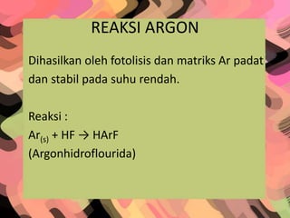 REAKSI ARGON
Dihasilkan oleh fotolisis dan matriks Ar padat
dan stabil pada suhu rendah.
Reaksi :
Ar(s) + HF → HArF
(Argonhidroflourida)
 