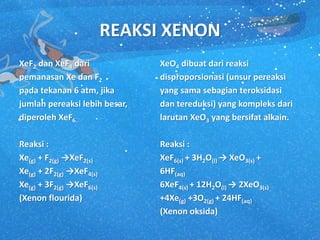 REAKSI XENON
XeF2 dan XeF4 dari
pemanasan Xe dan F2
pada tekanan 6 atm, jika
jumlah pereaksi lebih besar,
diperoleh XeF6.
Reaksi :
Xe(g) + F2(g) →XeF2(s)
Xe(g) + 2F2(g) →XeF4(s)
Xe(g) + 3F2(g) →XeF6(s)
(Xenon flourida)
XeO4 dibuat dari reaksi
disproporsionasi (unsur pereaksi
yang sama sebagian teroksidasi
dan tereduksi) yang kompleks dari
larutan XeO3 yang bersifat alkain.
Reaksi :
XeF6(s) + 3H2O(l) → XeO3(s) +
6HF(aq)
6XeF4(s) + 12H2O(l) → 2XeO3(s)
+4Xe(g) +3O2(g) + 24HF(aq)
(Xenon oksida)
 