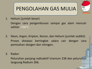PENGOLAHAN GAS MULIA
1. Helium (jumlah besar)
Dengan cara pengembunan sampai gas alam mencair
sekitar -156°C.
2. Neon, Argon, Kripton, Xenon, dan Helium (jumlah sedikit)
Proses distalasi bertingkat udara cair dengan cara
pemisahan oksigen dan nitrogen.
3. Radon
Peluruhan panjang radioaktif Uranium 238 dan peluruhan
langsung Radium 266.
 