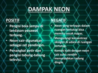 DAMPAK NEON
POSITIF
• Pengisi bola lampu di
landasan pesawat
terbang.
• Neon cair digunakan
sebagai zat pendingin.
• Penangkal petir dan
pengisi tabung-tabung
televisi.
NEGATIF
• Neon yang terlepas dalam
ruangan tertutup bisa
memicu sesak napas.
• Mengurangi konsentrasi
oksigen di udara di ruangan
tertutup.
• Kontak kulit dengan neon
cair suhu rendah
menyebabkan radang
dingin.
 